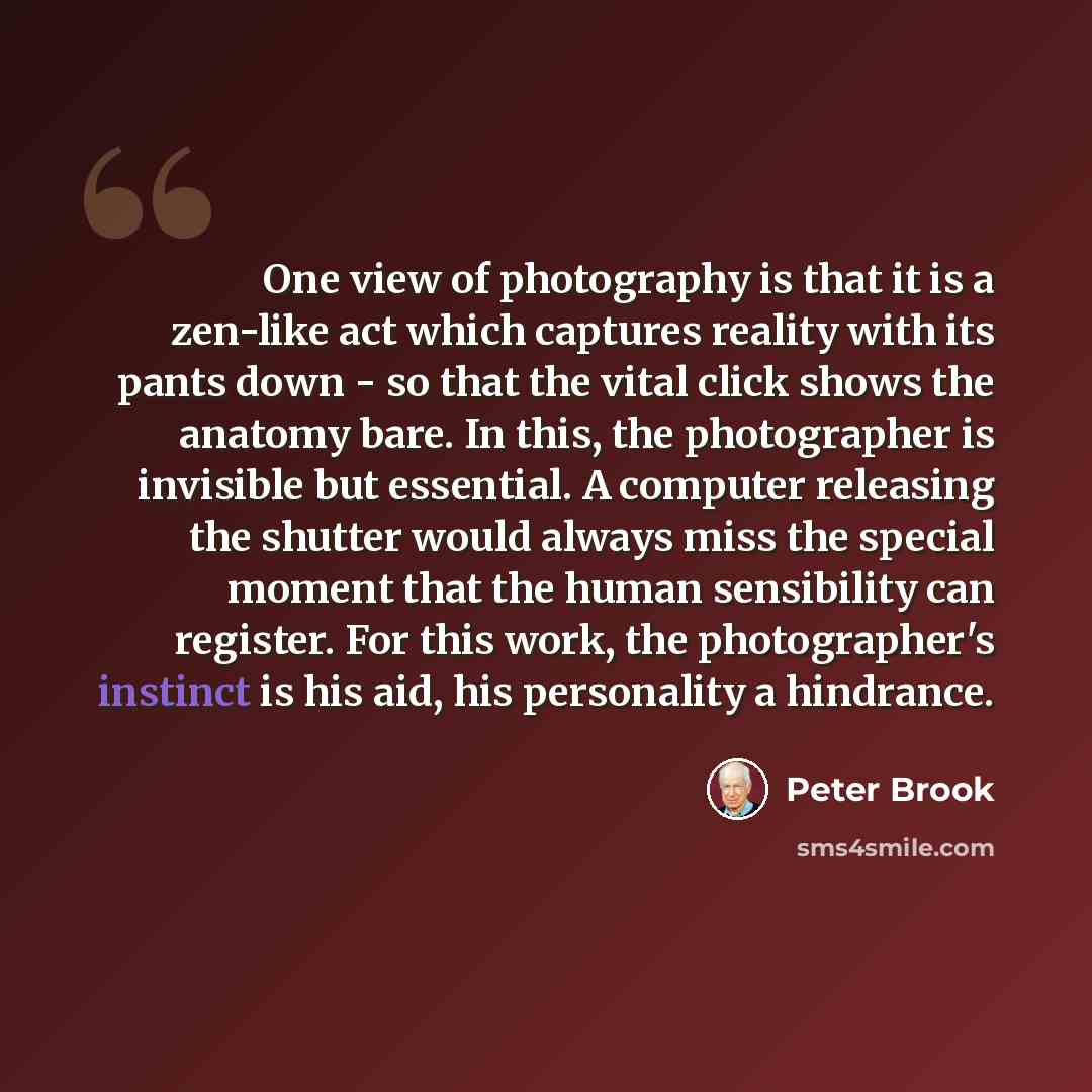 “One view of photography is that it is a zen-like act which captures reality with its pants down - so that the vital click shows the anatomy bare. In this, the photographer is invisible but essential. A computer releasing the shutter would always miss the special moment that the human sensibility…” quote by Peter Brook
