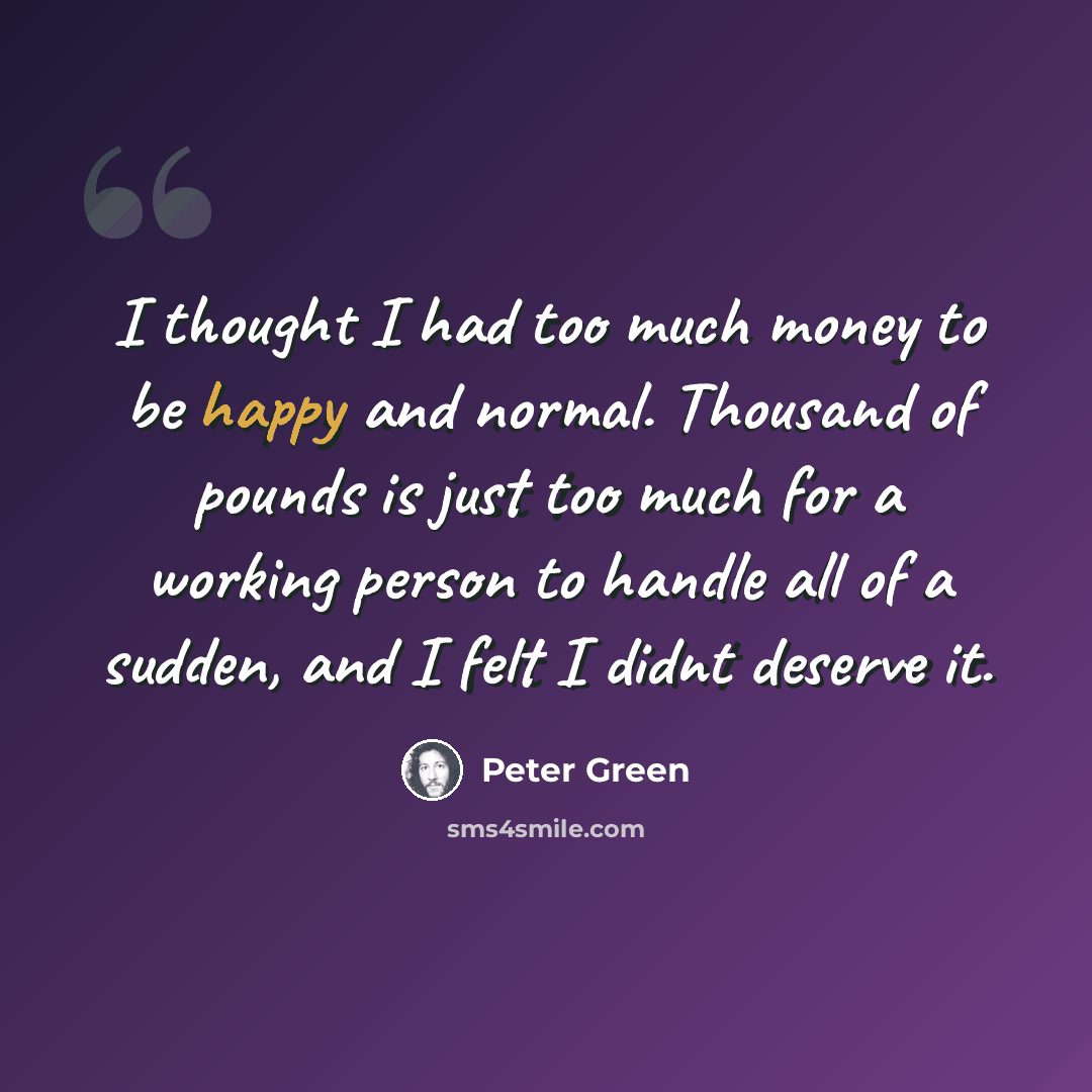 “I thought I had too much money to be happy and normal. Thousand of pounds is just too much for a working person to handle all of a sudden, and I felt I didnt deserve it.” quote by Peter Green