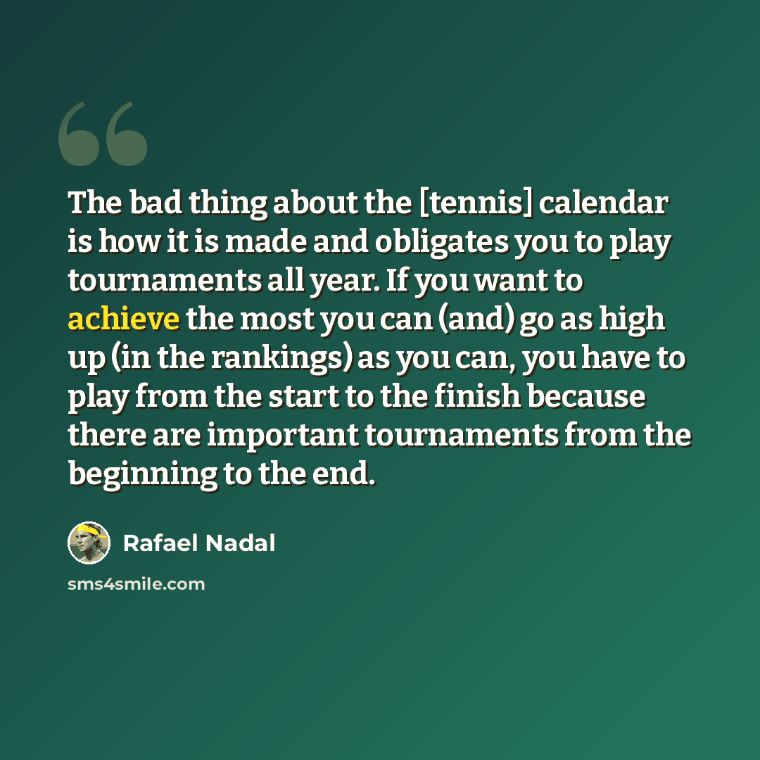 “The bad thing about the [tennis] calendar is how it is made and obligates you to play tournaments all year. If you want to achieve the most you can (and) go as high up (in the rankings) as you can, you have to play from the start to the finish because there are important tournaments from the…” quote by Rafael Nadal