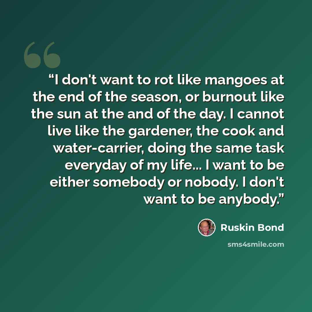 “I don't want to rot like mangoes at the end of the season, or burnout like the sun at the and of the day. I cannot live like the gardener, the cook and water-carrier, doing the same task everyday of my life... I want to be either somebody or nobody. I don't want to be anybody.” quote by Ruskin Bond