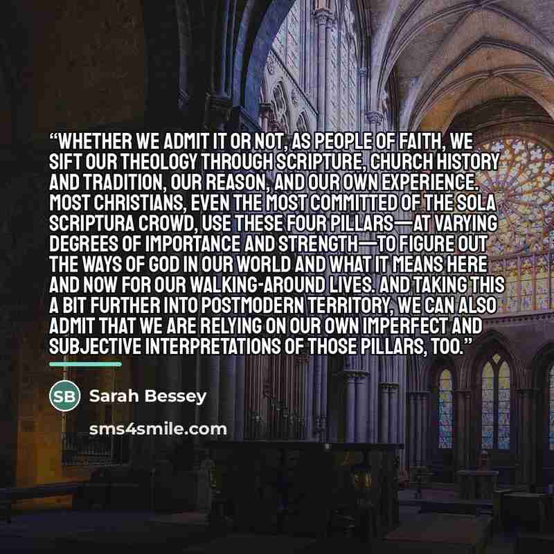“Whether we admit it or not, as people of faith, we sift our theology through Scripture, Church history and tradition, our reason, and our own experience. Most Christians, even the most committed of the sola scriptura crowd, use these four pillars—at varying degrees of importance and strength—to…” quote by Sarah Bessey