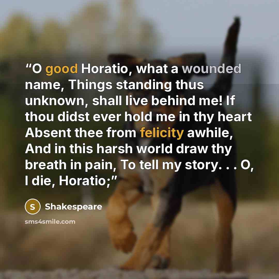 “O good Horatio, what a wounded name, Things standing thus unknown, shall live behind me! If thou didst ever hold me in thy heart Absent thee from felicity awhile, And in this harsh world draw thy breath in pain, To tell my story. . . O, I die, Horatio;” quote by Shakespeare