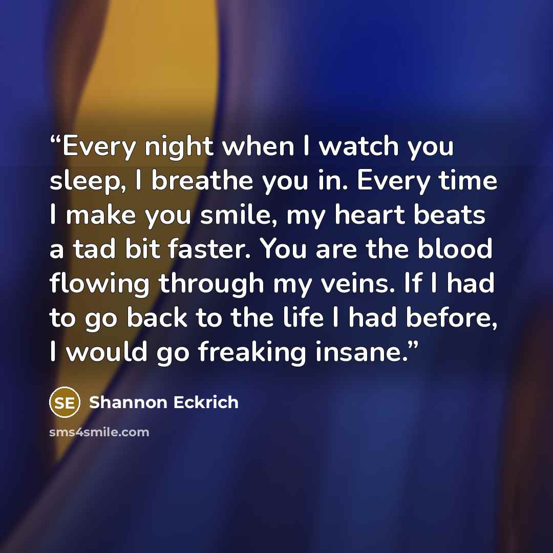 “Every night when I watch you sleep, I breathe you in. Every time I make you smile, my heart beats a tad bit faster. You are the blood flowing through my veins. If I had to go back to the life I had before, I would go freaking insane.” quote by Shannon Eckrich