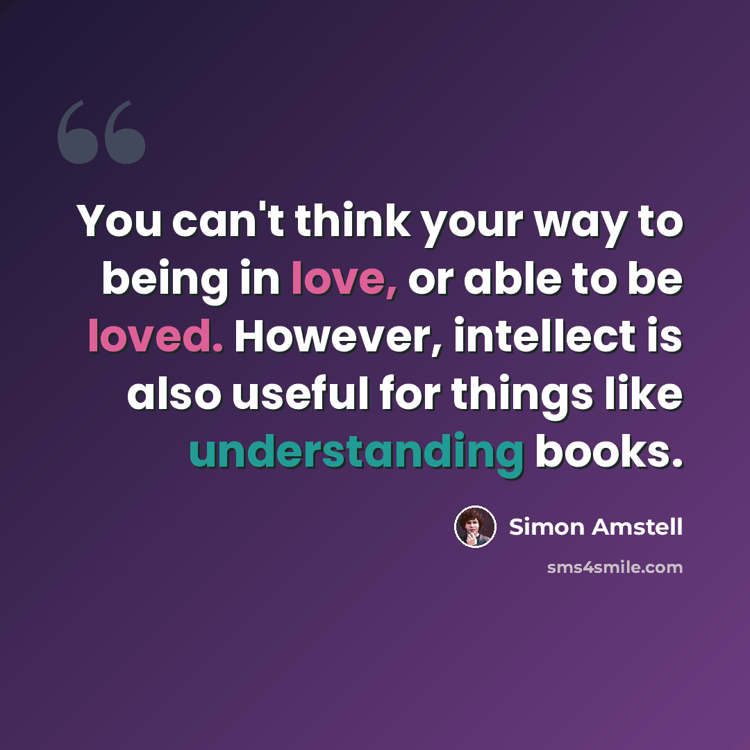 “You can't think your way to being in love, or able to be loved. However, intellect is also useful for things like understanding books.” quote by Simon Amstell