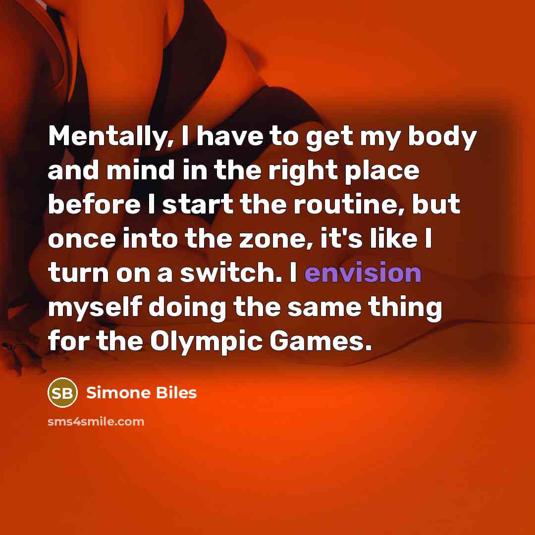 “Mentally, I have to get my body and mind in the right place before I start the routine, but once into the zone, it's like I turn on a switch. I envision myself doing the same thing for the Olympic Games.” quote by Simone Biles