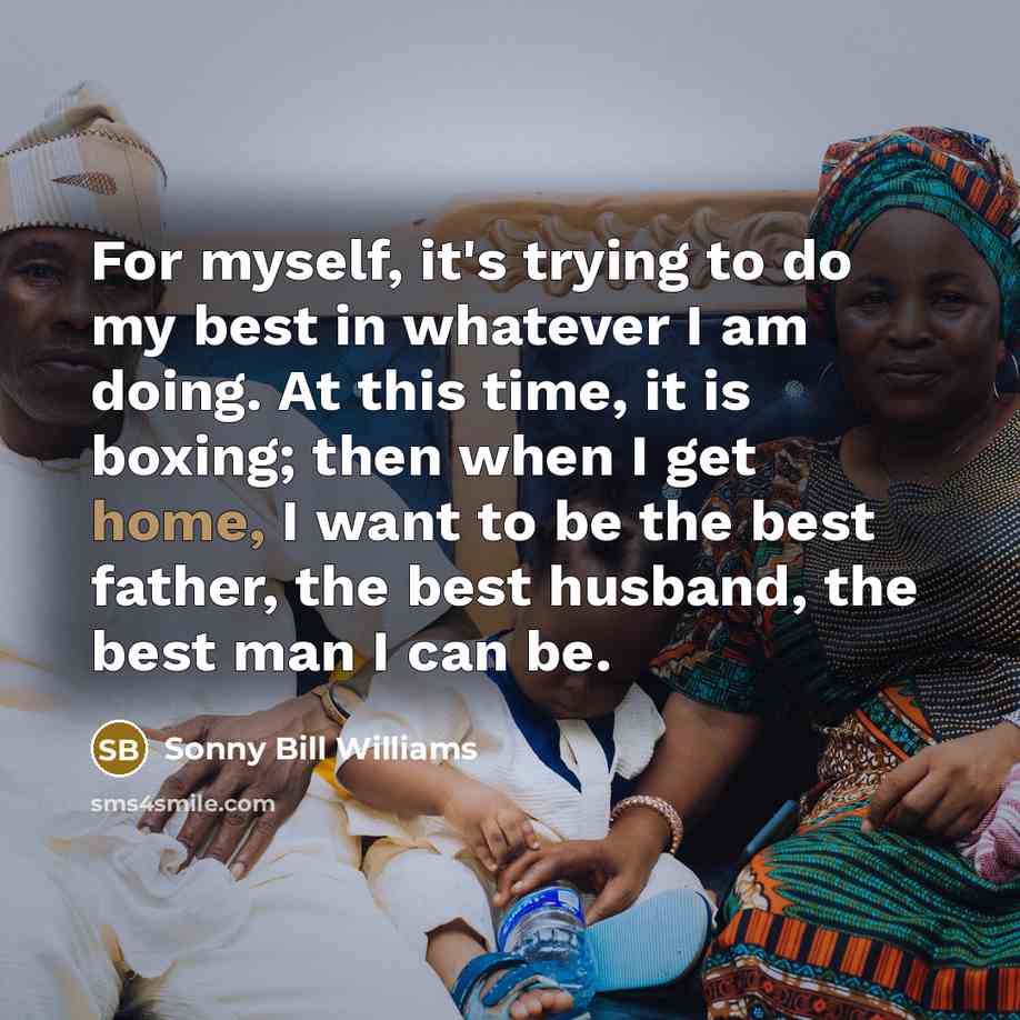 “For myself, it's trying to do my best in whatever I am doing. At this time, it is boxing; then when I get home, I want to be the best father, the best husband, the best man I can be.” quote by Sonny Bill Williams