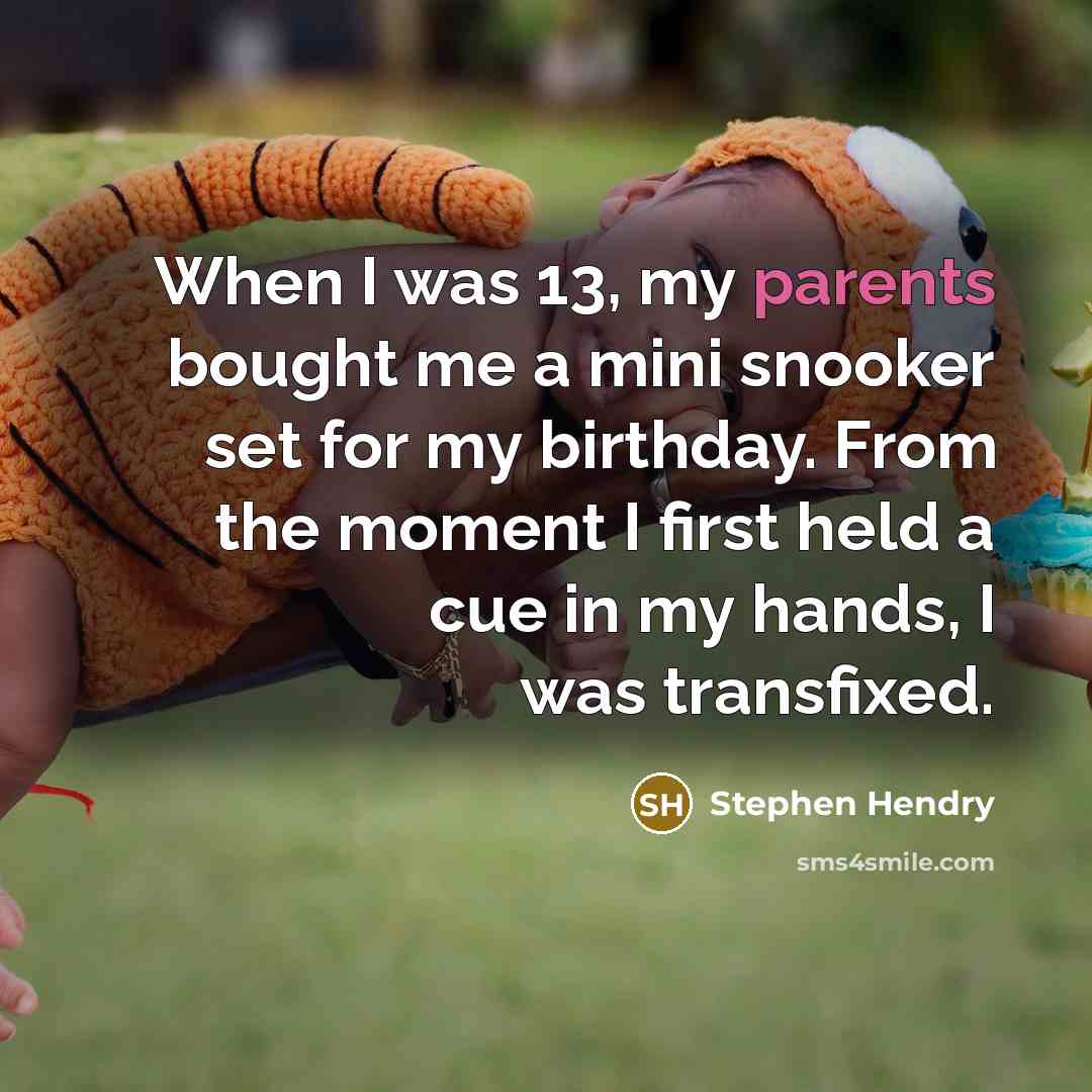 “When I was 13, my parents bought me a mini snooker set for my birthday. From the moment I first held a cue in my hands, I was transfixed.” quote by Stephen Hendry