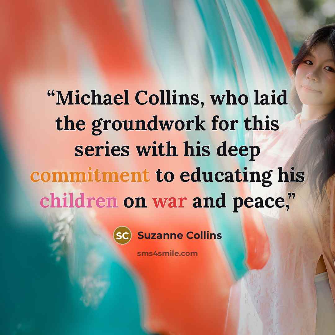 “Michael Collins, who laid the groundwork for this series with his deep commitment to educating his children on war and peace,” quote by Suzanne Collins