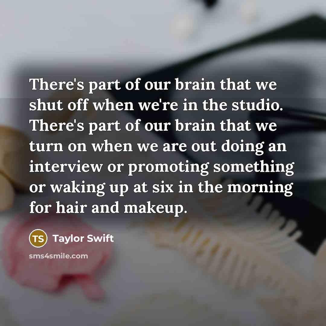 “There's part of our brain that we shut off when we're in the studio. There's part of our brain that we turn on when we are out doing an interview or promoting something or waking up at six in the morning for hair and makeup.” quote by Taylor Swift