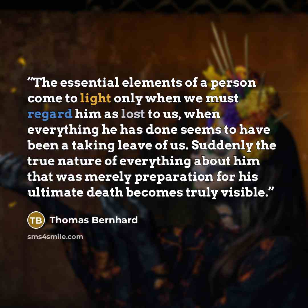 “The essential elements of a person come to light only when we must regard him as lost to us, when everything he has done seems to have been a taking leave of us. Suddenly the true nature of everything about him that was merely preparation for his ultimate death becomes truly visible.” quote by Thomas Bernhard