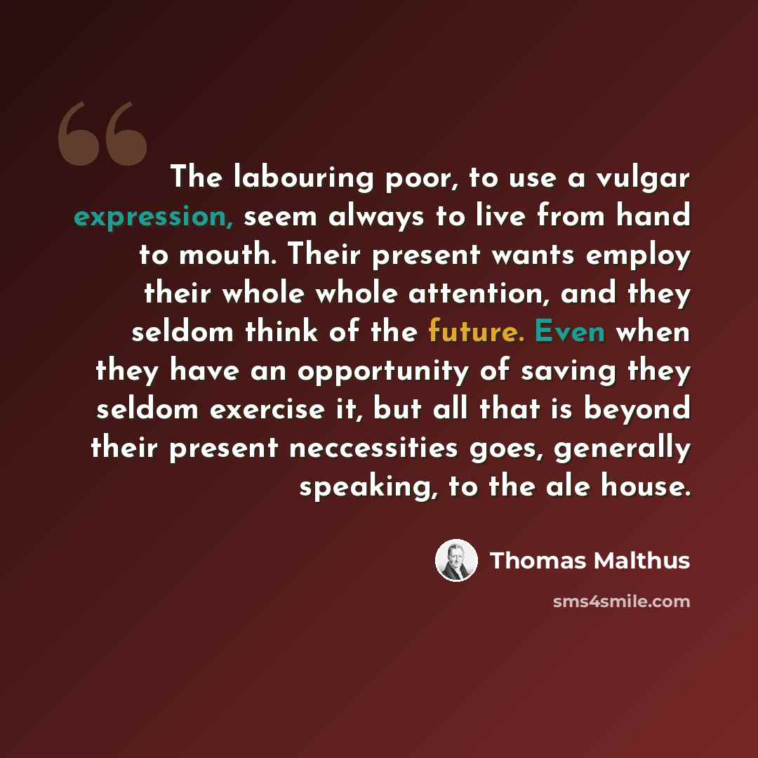 “The labouring poor, to use a vulgar expression, seem always to live from hand to mouth. Their present wants employ their whole whole attention, and they seldom think of the future. Even when they have an opportunity of saving they seldom exercise it, but all that is beyond their present…” quote by Thomas Malthus