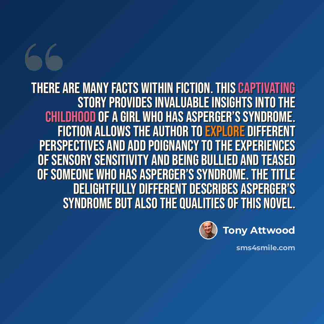“There are many facts within fiction. This captivating story provides invaluable insights into the childhood of a girl who has Asperger’s syndrome. Fiction allows the author to explore different perspectives and add poignancy to the experiences of sensory sensitivity and being bullied and teased of…” quote by Tony Attwood