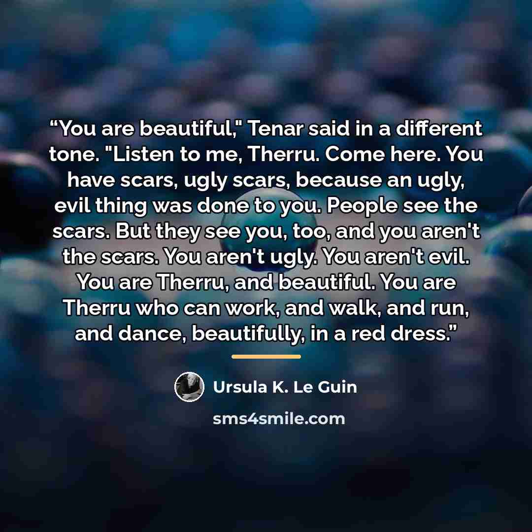 “You are beautiful," Tenar said in a different tone. "Listen to me, Therru. Come here. You have scars, ugly scars, because an ugly, evil thing was done to you. People see the scars. But they see you, too, and you aren't the scars. You aren't ugly. You aren't evil. You are Therru, and beautiful. You…” quote by Ursula K. Le Guin
