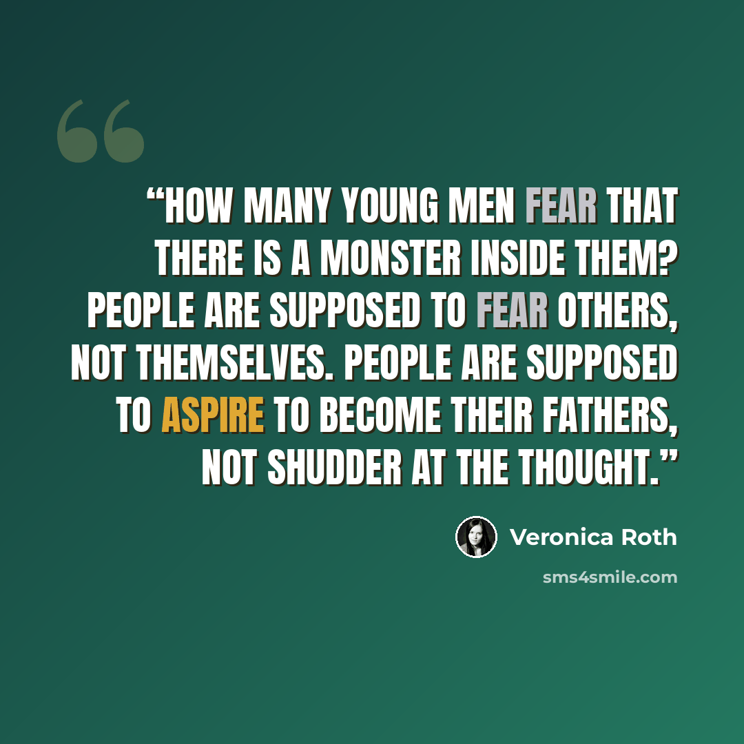“How many young men fear that there is a monster inside them? People are supposed to fear others, not themselves. People are supposed to aspire to become their fathers, not shudder at the thought.” quote by Veronica Roth