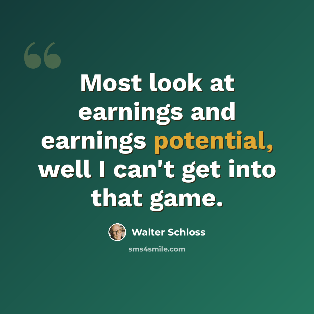 “Most look at earnings and earnings potential, well I can't get into that game.” quote by Walter Schloss