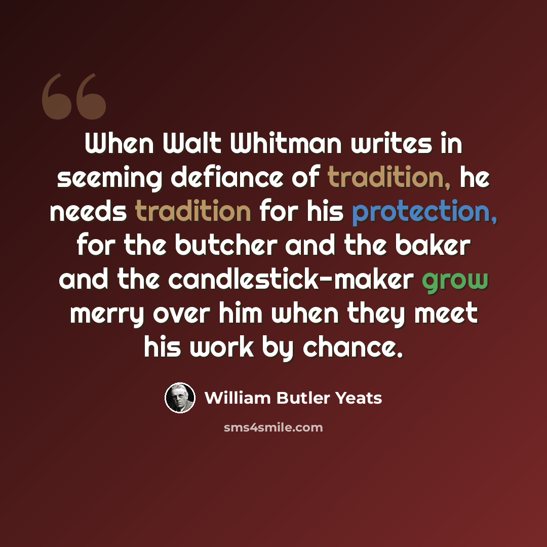“When Walt Whitman writes in seeming defiance of tradition, he needs tradition for his protection, for the butcher and the baker and the candlestick-maker grow merry over him when they meet his work by chance.” quote by William Butler Yeats