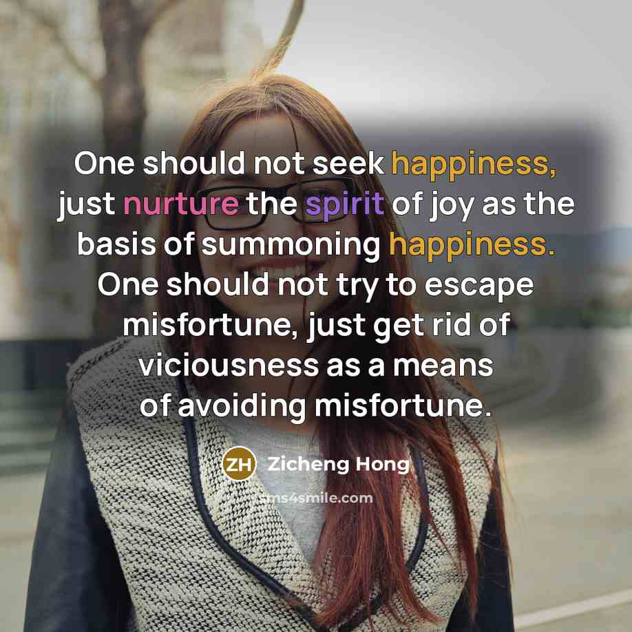 “One should not seek happiness, just nurture the spirit of joy as the basis of summoning happiness. One should not try to escape misfortune, just get rid of viciousness as a means of avoiding misfortune.” quote by Zicheng Hong