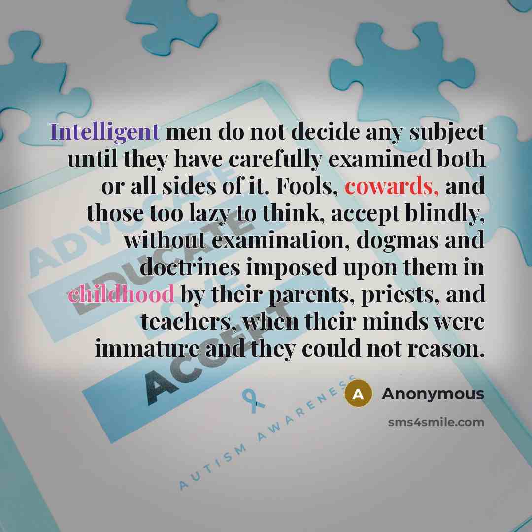 “Intelligent men do not decide any subject until they have carefully examined both or all sides of it. Fools, cowards, and those too lazy to think, accept blindly, without examination, dogmas and doctrines imposed upon them in childhood by their parents, priests, and teachers, when their minds were…” quote by Anonymous