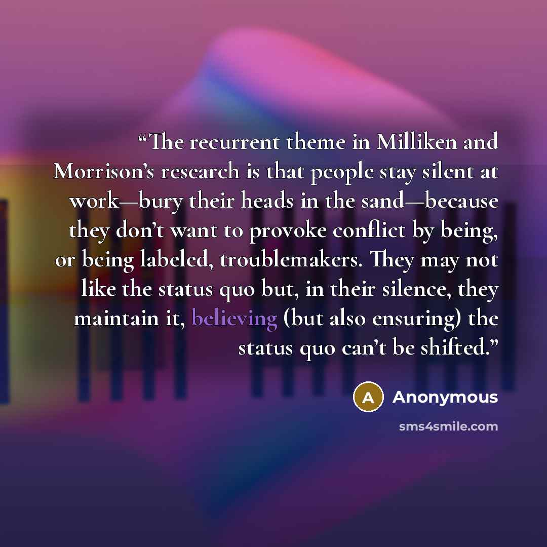 “The recurrent theme in Milliken and Morrison’s research is that people stay silent at work—bury their heads in the sand—because they don’t want to provoke conflict by being, or being labeled, troublemakers. They may not like the status quo but, in their silence, they maintain it, believing (but…” quote by Anonymous