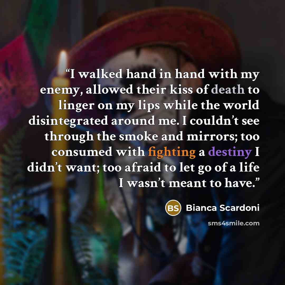 “I walked hand in hand with my enemy, allowed their kiss of death to linger on my lips while the world disintegrated around me. I couldn’t see through the smoke and mirrors; too consumed with fighting a destiny I didn’t want; too afraid to let go of a life I wasn’t meant to have.” quote by Bianca Scardoni