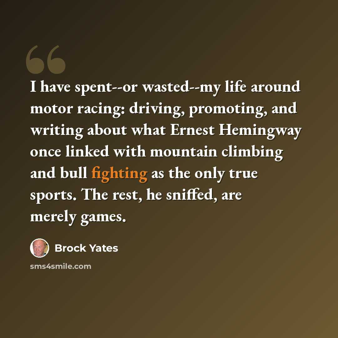 “I have spent--or wasted--my life around motor racing: driving, promoting, and writing about what Ernest Hemingway once linked with mountain climbing and bull fighting as the only true sports. The rest, he sniffed, are merely games.” quote by Brock Yates