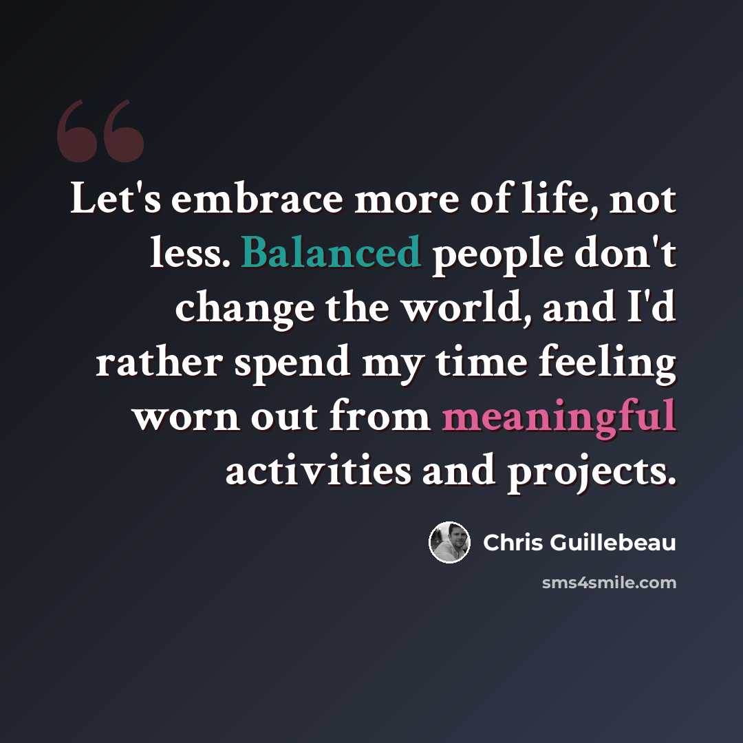 “Let's embrace more of life, not less. Balanced people don't change the world, and I'd rather spend my time feeling worn out from meaningful activities and projects.” quote by Chris Guillebeau