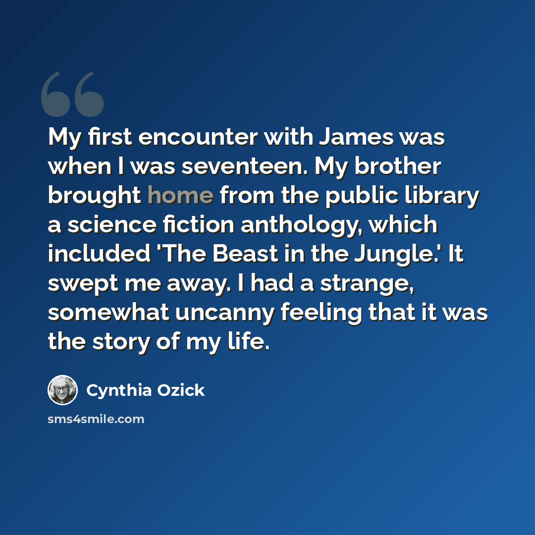“My first encounter with James was when I was seventeen. My brother brought home from the public library a science fiction anthology, which included 'The Beast in the Jungle.' It swept me away. I had a strange, somewhat uncanny feeling that it was the story of my life.” quote by Cynthia Ozick
