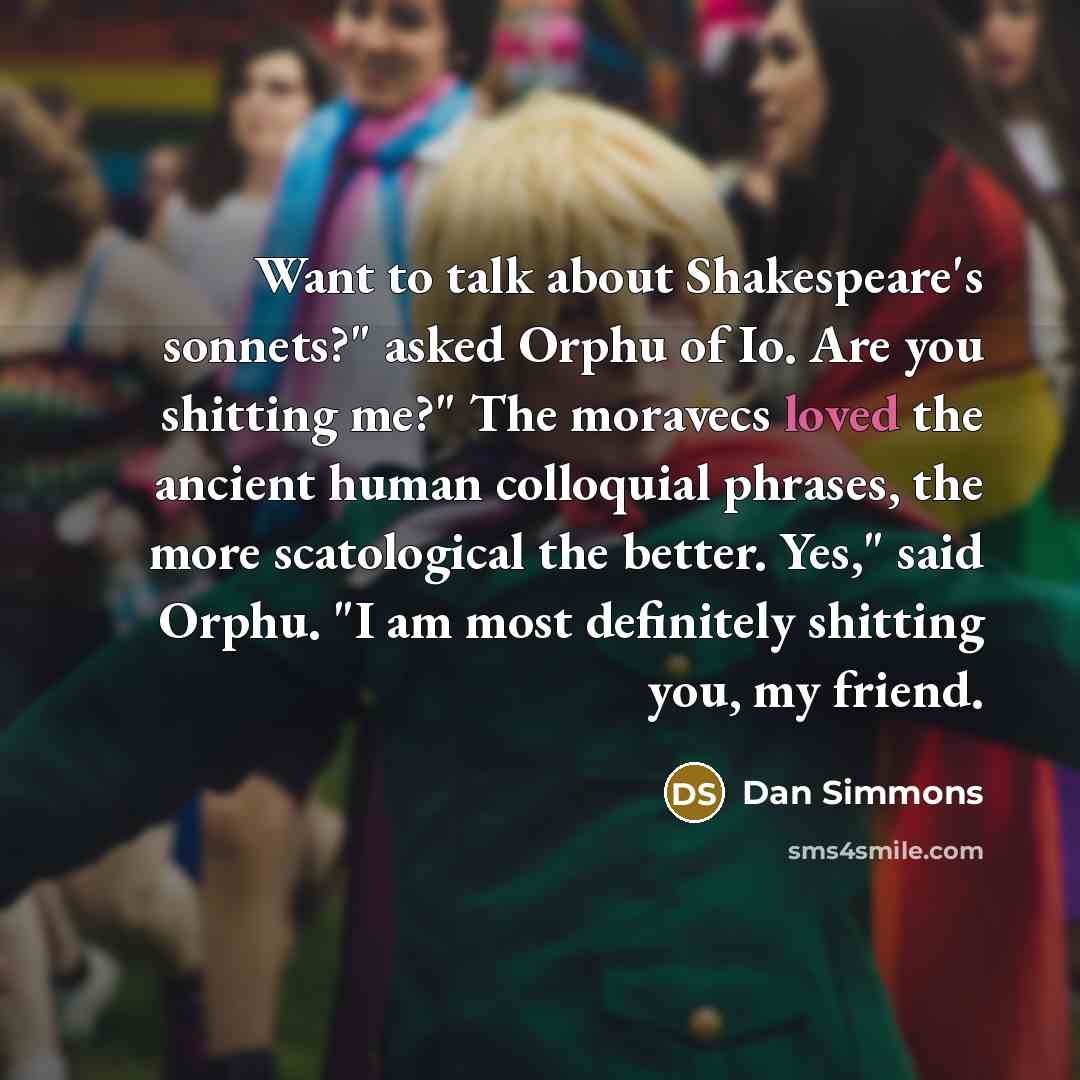 “Want to talk about Shakespeare's sonnets?" asked Orphu of Io. Are you shitting me?" The moravecs loved the ancient human colloquial phrases, the more scatological the better. Yes," said Orphu. "I am most definitely shitting you, my friend.” quote by Dan Simmons
