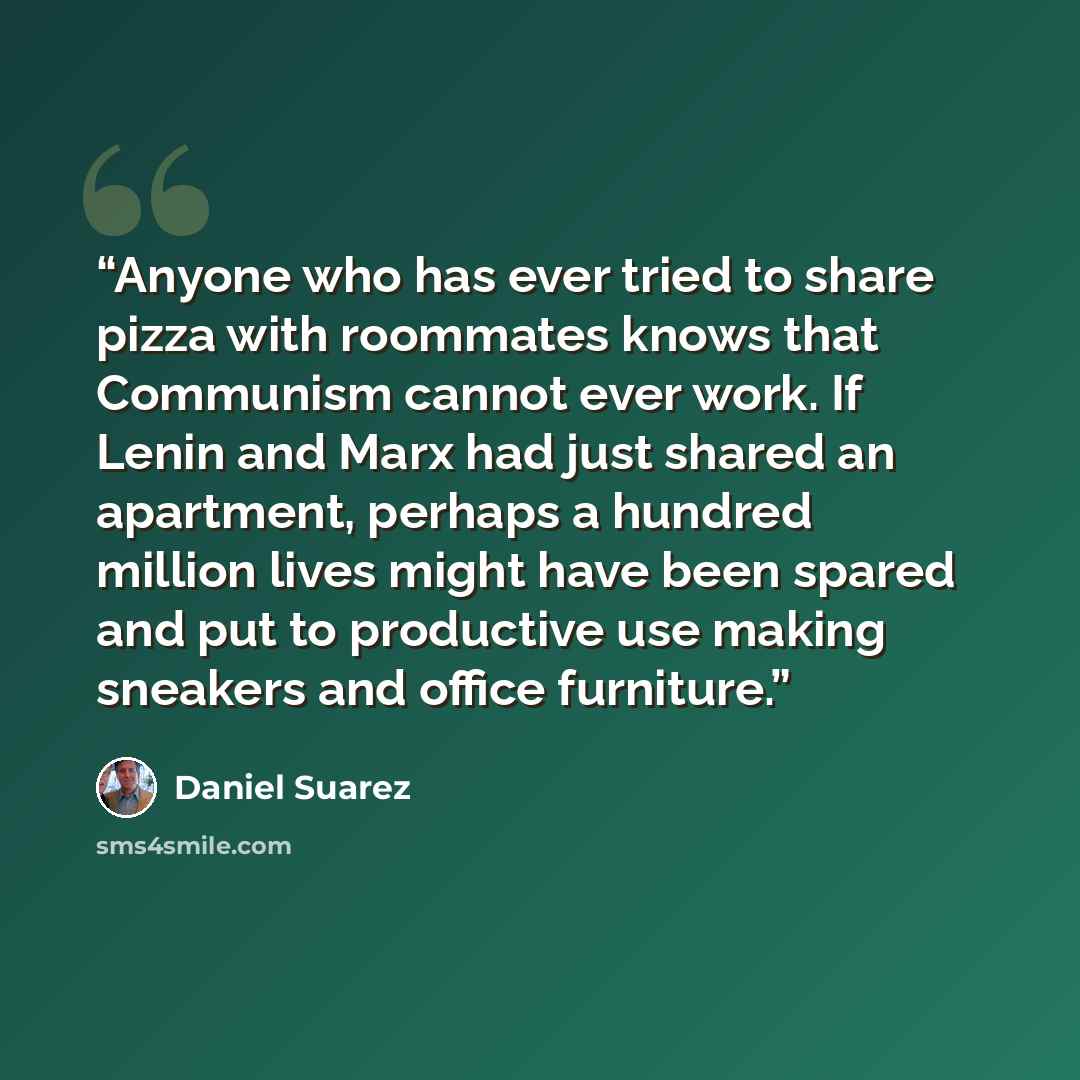 “Anyone who has ever tried to share pizza with roommates knows that Communism cannot ever work. If Lenin and Marx had just shared an apartment, perhaps a hundred million lives might have been spared and put to productive use making sneakers and office furniture.” quote by Daniel Suarez