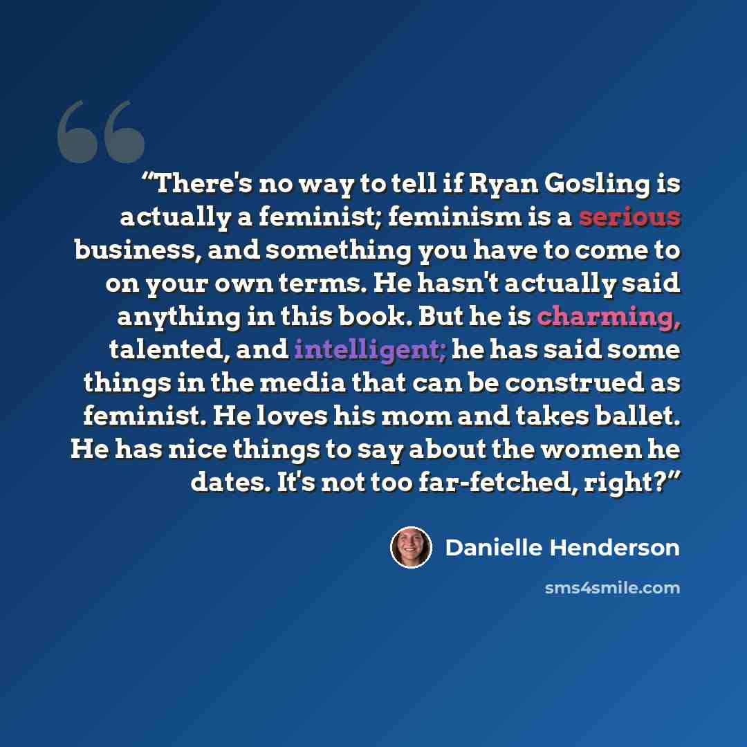 “There's no way to tell if Ryan Gosling is actually a feminist; feminism is a serious business, and something you have to come to on your own terms. He hasn't actually said anything in this book. But he is charming, talented, and intelligent; he has said some things in the media that can be…” quote by Danielle Henderson
