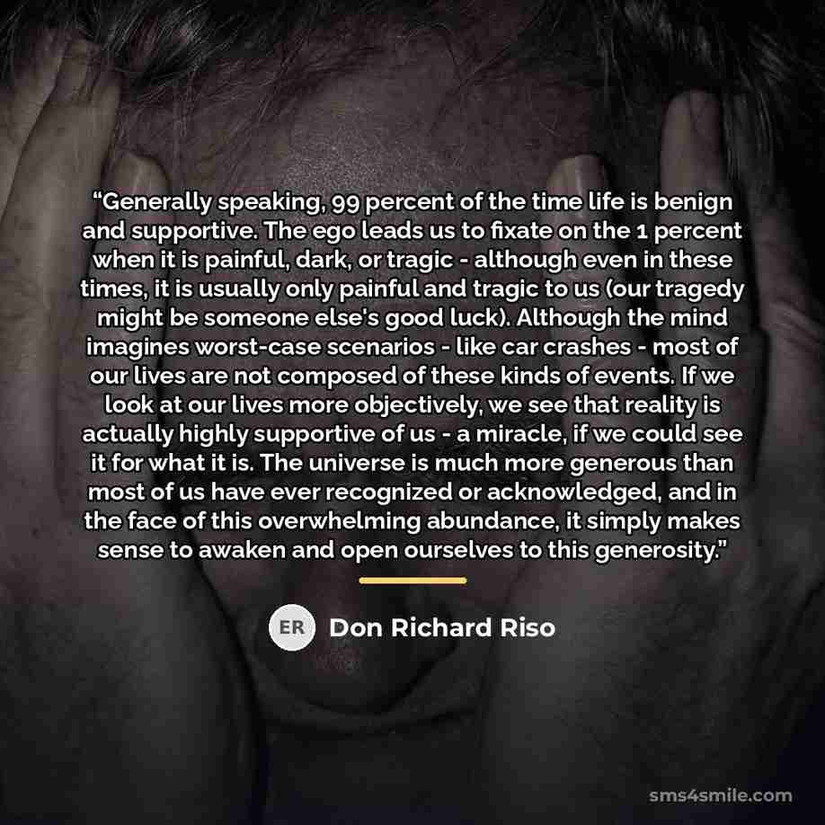 “Generally speaking, 99 percent of the time life is benign and supportive. The ego leads us to fixate on the 1 percent when it is painful, dark, or tragic - although even in these times, it is usually only painful and tragic to us (our tragedy might be someone else's good luck). Although the mind…” quote by Don Richard Riso