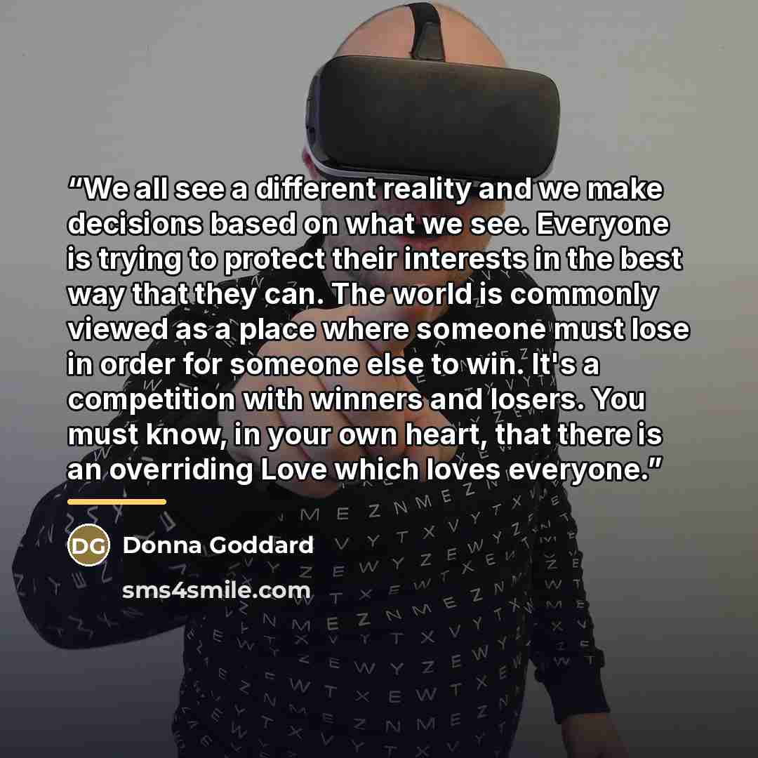 “We all see a different reality and we make decisions based on what we see. Everyone is trying to protect their interests in the best way that they can. The world is commonly viewed as a place where someone must lose in order for someone else to win. It's a competition with winners and losers. You…” quote by Donna Goddard