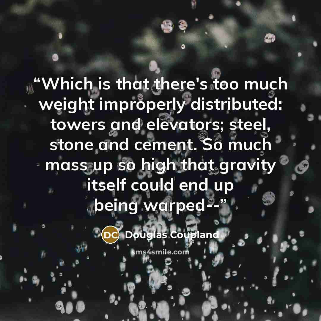 “Which is that there's too much weight improperly distributed: towers and elevators; steel, stone and cement. So much mass up so high that gravity itself could end up being warped--” quote by Douglas Coupland