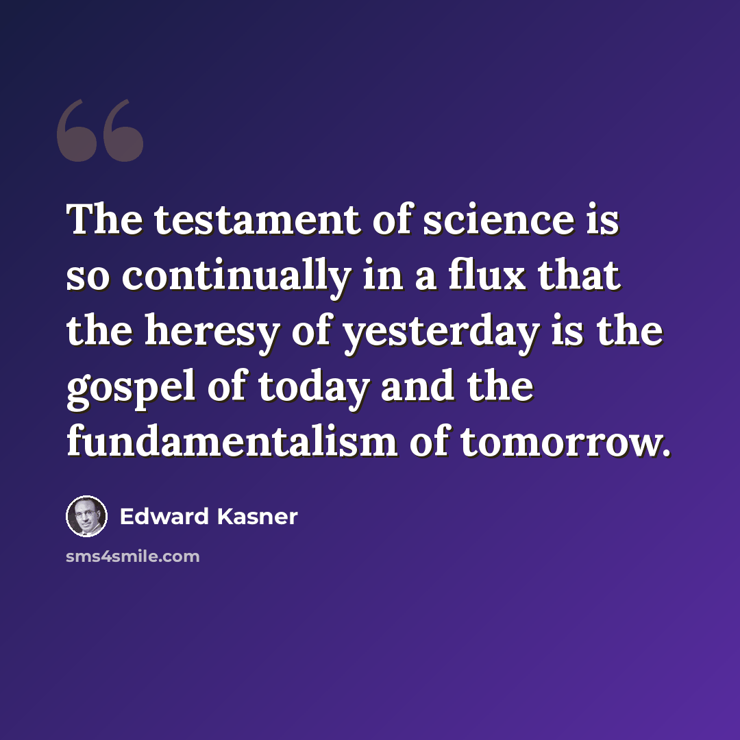 “The testament of science is so continually in a flux that the heresy of yesterday is the gospel of today and the fundamentalism of tomorrow.” quote by Edward Kasner