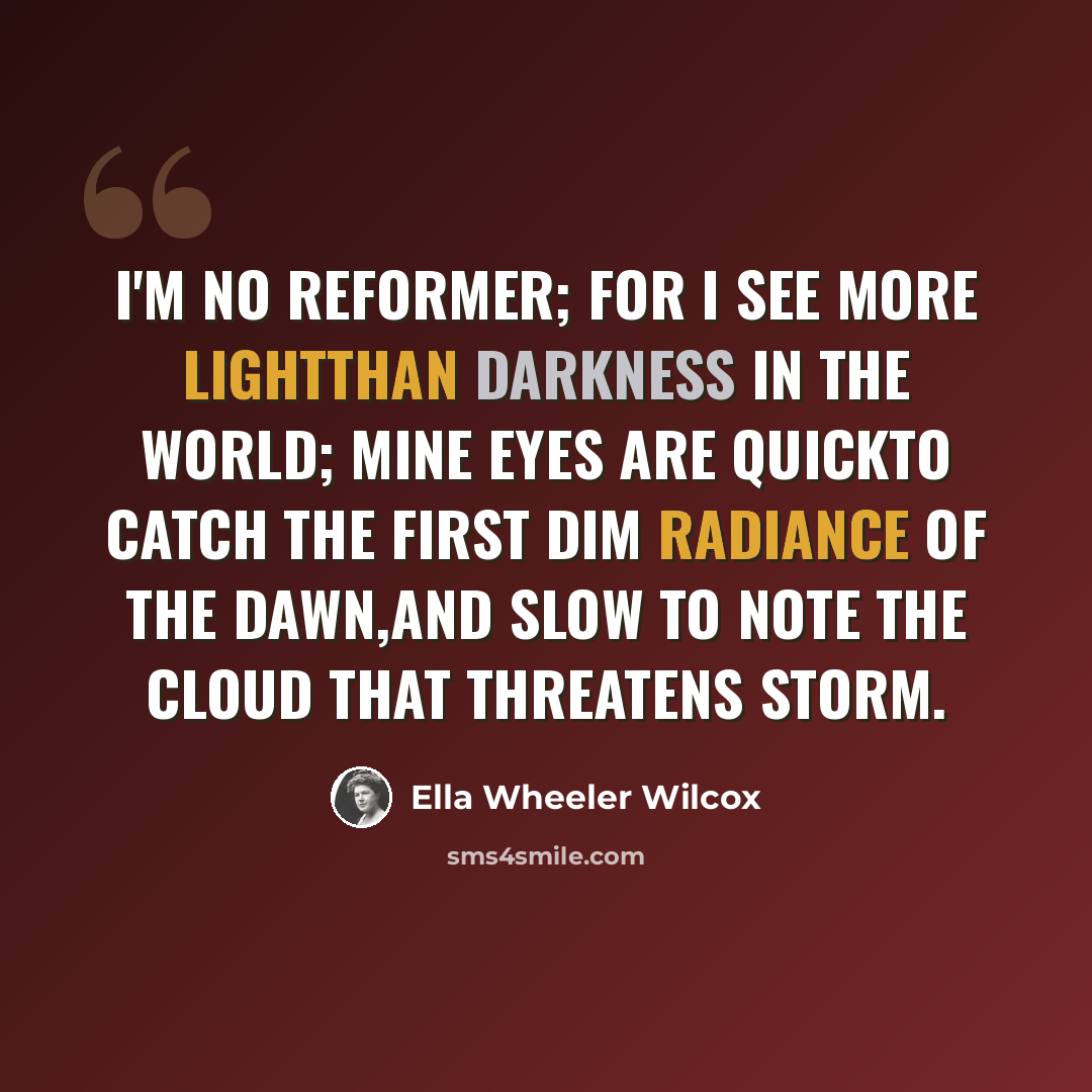 “I'm no reformer; for I see more lightThan darkness in the world; mine eyes are quickTo catch the first dim radiance of the dawn,And slow to note the cloud that threatens storm.” quote by Ella Wheeler Wilcox
