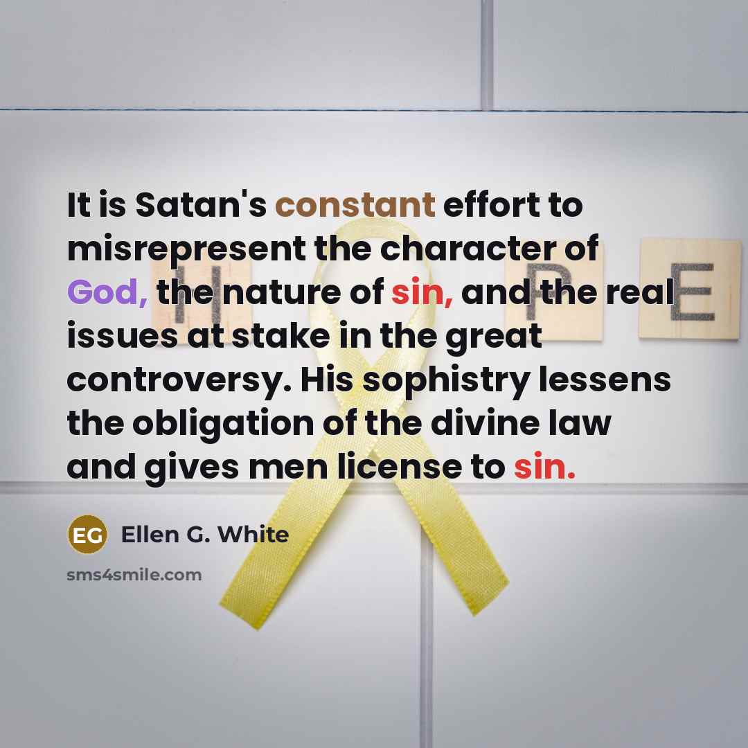 “It is Satan's constant effort to misrepresent the character of God, the nature of sin, and the real issues at stake in the great controversy. His sophistry lessens the obligation of the divine law and gives men license to sin.” quote by Ellen G. White