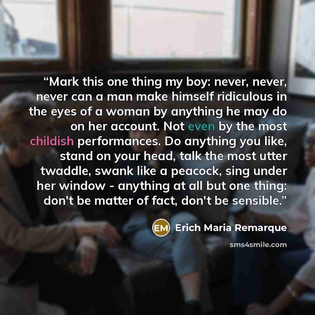 “Mark this one thing my boy: never, never, never can a man make himself ridiculous in the eyes of a woman by anything he may do on her account. Not even by the most childish performances. Do anything you like, stand on your head, talk the most utter twaddle, swank like a peacock, sing under her…” quote by Erich Maria Remarque