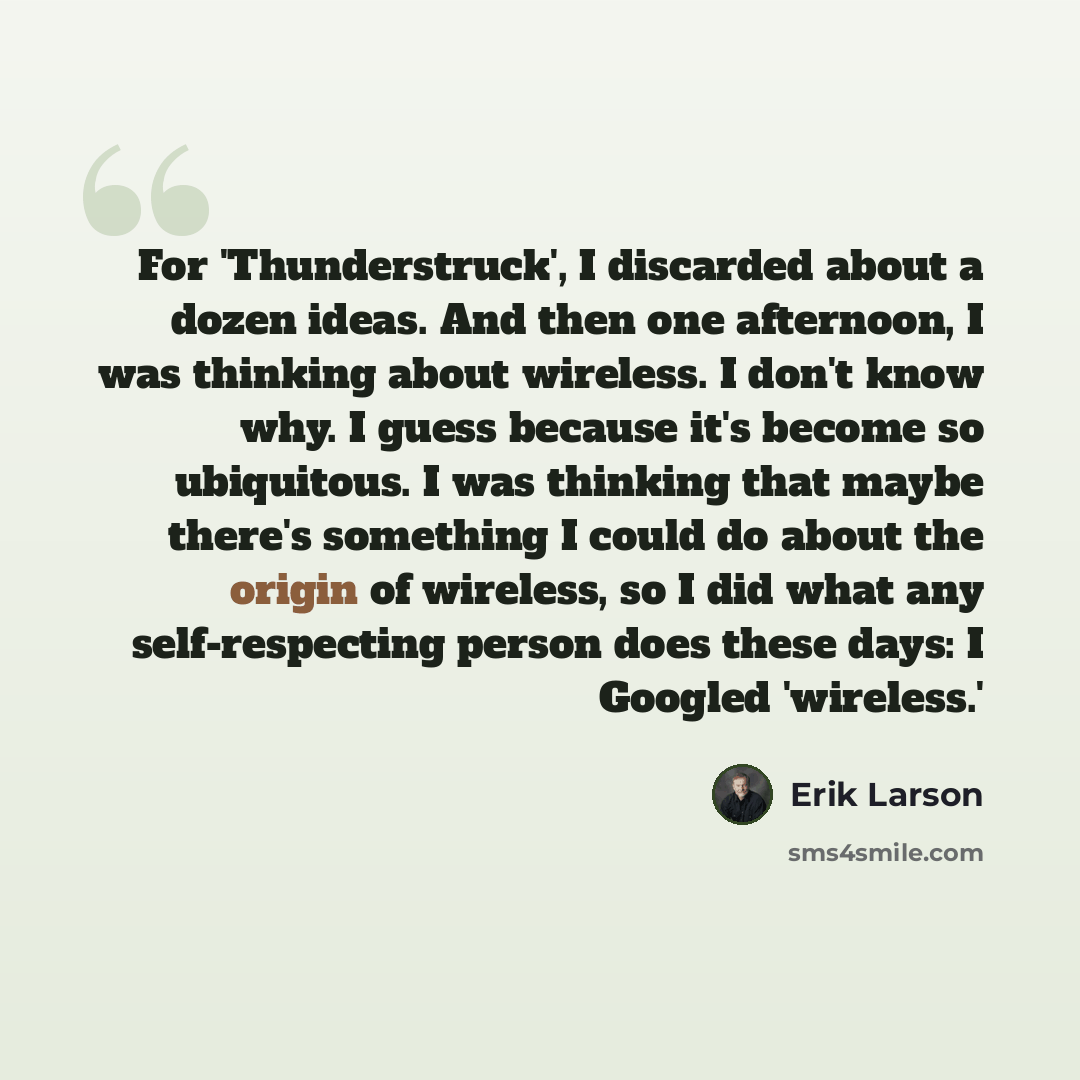 “For 'Thunderstruck', I discarded about a dozen ideas. And then one afternoon, I was thinking about wireless. I don't know why. I guess because it's become so ubiquitous. I was thinking that maybe there's something I could do about the origin of wireless, so I did what any self-respecting person…” quote by Erik Larson