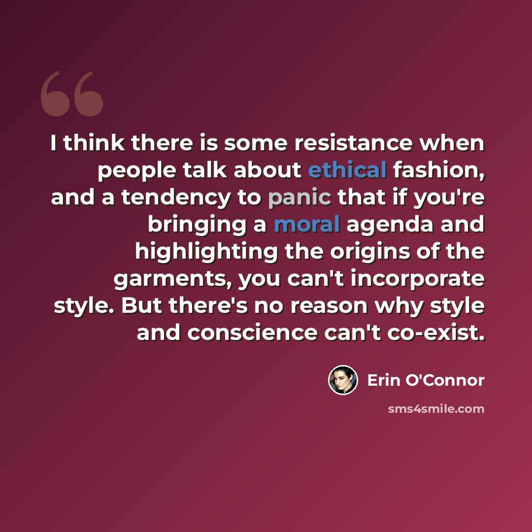 “I think there is some resistance when people talk about ethical fashion, and a tendency to panic that if you're bringing a moral agenda and highlighting the origins of the garments, you can't incorporate style. But there's no reason why style and conscience can't co-exist.” quote by Erin O'Connor