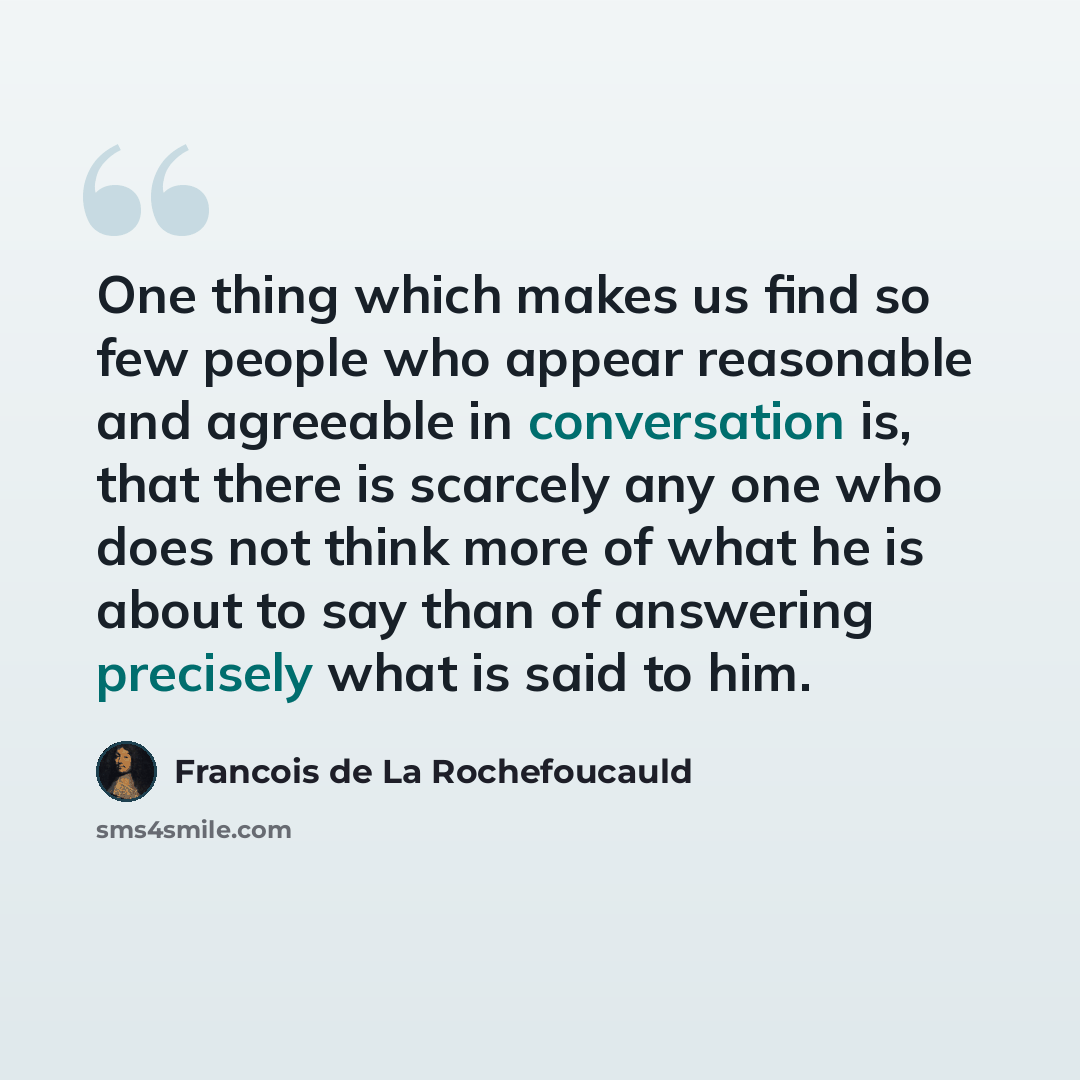 “One thing which makes us find so few people who appear reasonable and agreeable in conversation is, that there is scarcely any one who does not think more of what he is about to say than of answering precisely what is said to him.” quote by Francois de La Rochefoucauld