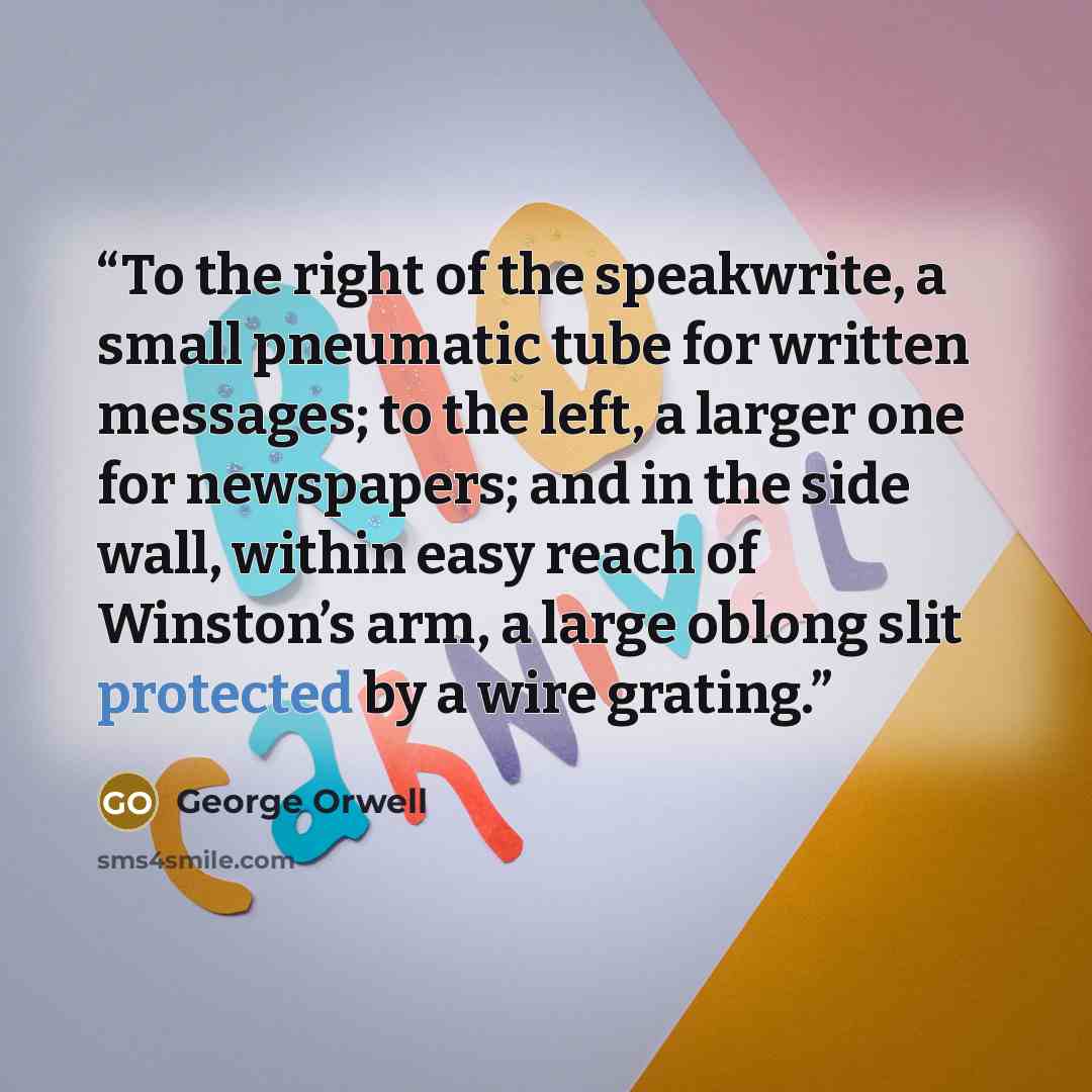 “To the right of the speakwrite, a small pneumatic tube for written messages; to the left, a larger one for newspapers; and in the side wall, within easy reach of Winston’s arm, a large oblong slit protected by a wire grating.” quote by George Orwell