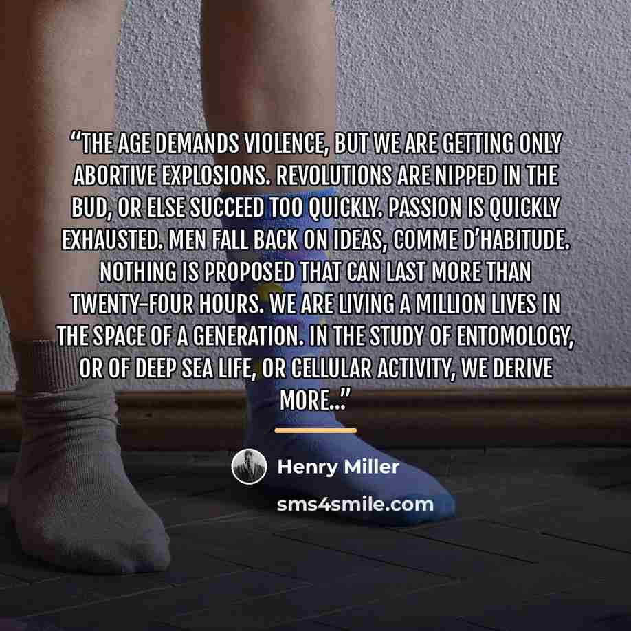 “The age demands violence, but we are getting only abortive explosions. Revolutions are nipped in the bud, or else succeed too quickly. Passion is quickly exhausted. Men fall back on ideas, comme d’habitude. Nothing is proposed that can last more than twenty-four hours. We are living a million…” quote by Henry Miller
