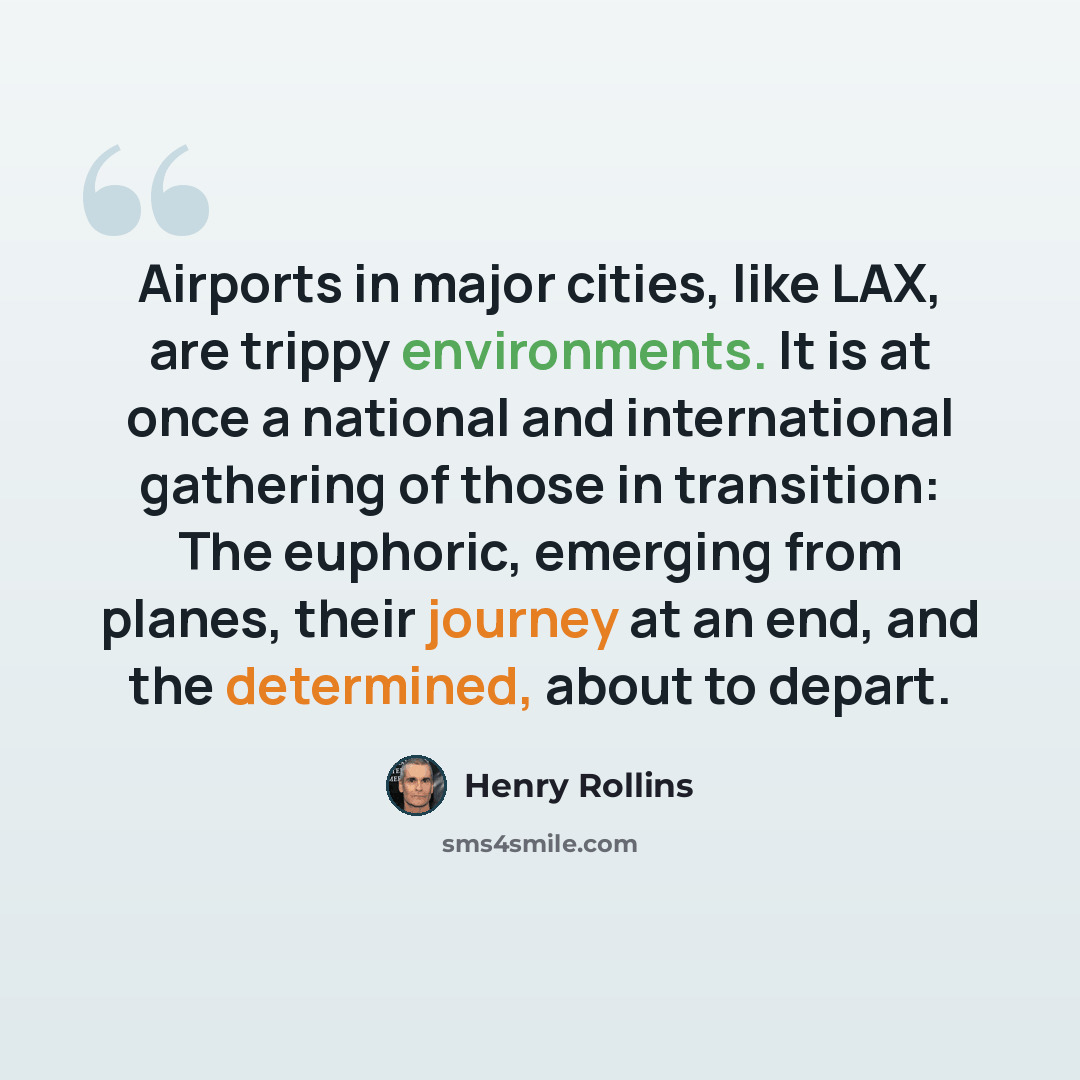 “Airports in major cities, like LAX, are trippy environments. It is at once a national and international gathering of those in transition: The euphoric, emerging from planes, their journey at an end, and the determined, about to depart.” quote by Henry Rollins