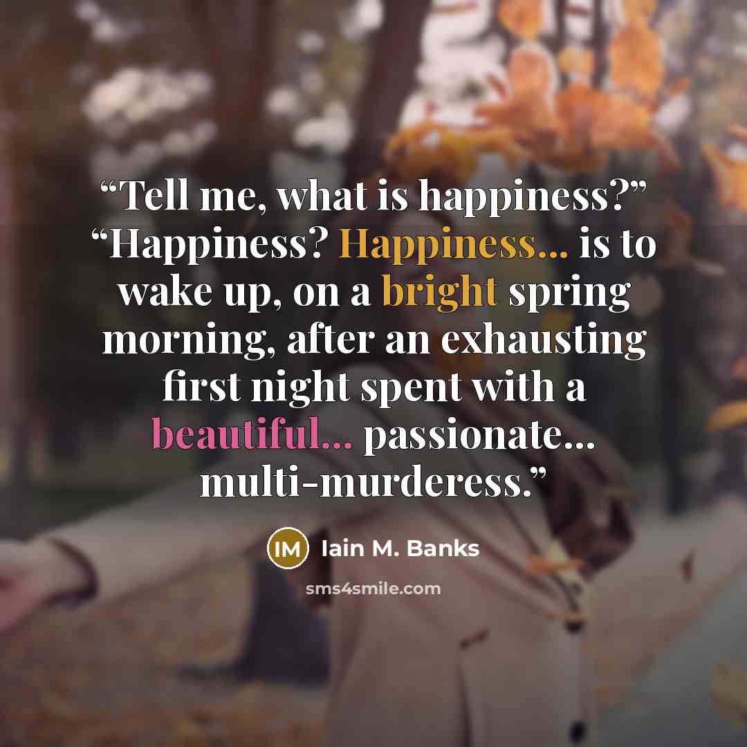 “Tell me, what is happiness?” “Happiness? Happiness... is to wake up, on a bright spring morning, after an exhausting first night spent with a beautiful... passionate... multi-murderess.” quote by Iain M. Banks