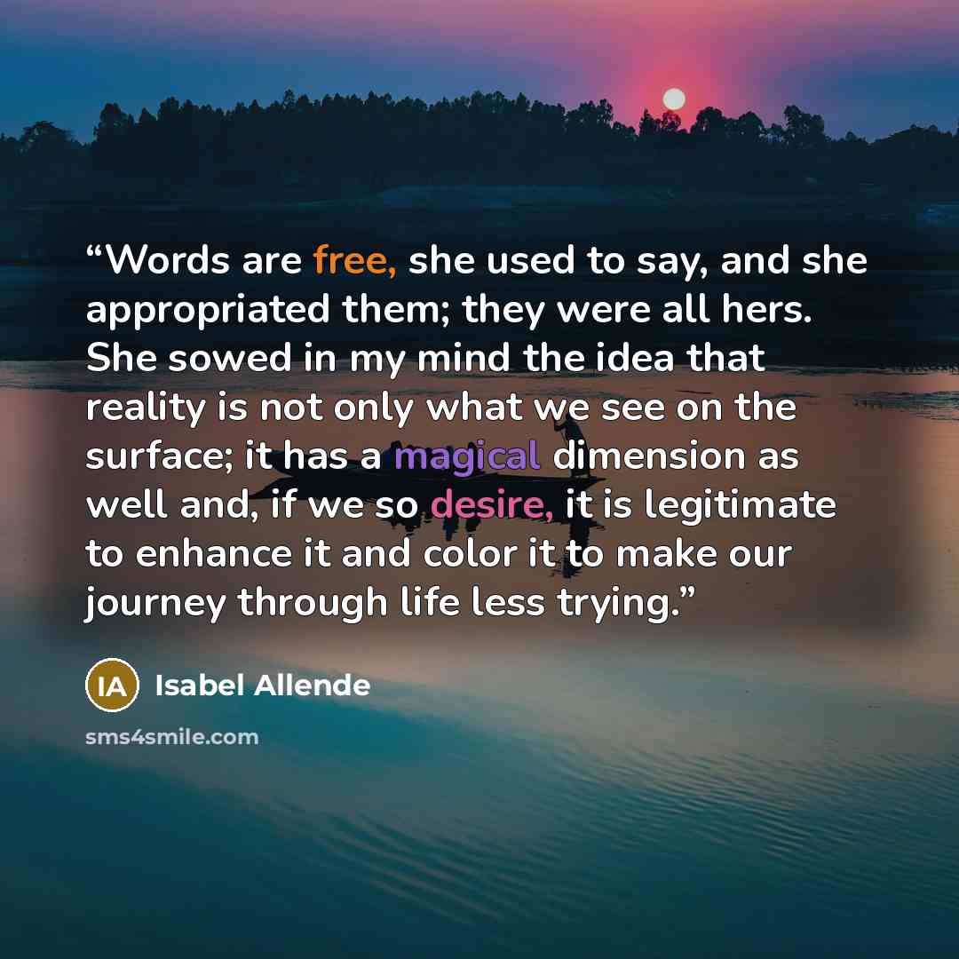 “Words are free, she used to say, and she appropriated them; they were all hers. She sowed in my mind the idea that reality is not only what we see on the surface; it has a magical dimension as well and, if we so desire, it is legitimate to enhance it and color it to make our journey through life…” quote by Isabel Allende