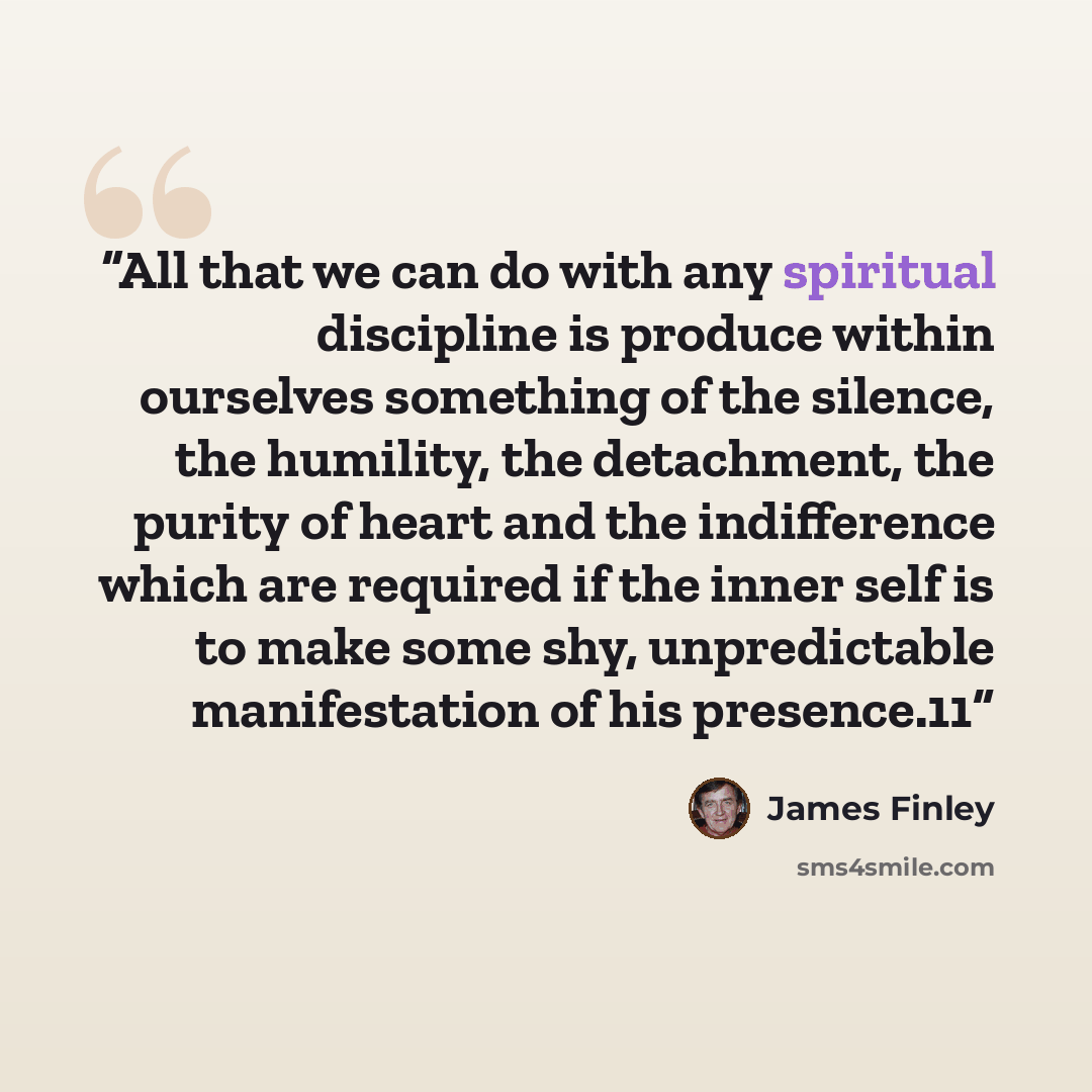 “All that we can do with any spiritual discipline is produce within ourselves something of the silence, the humility, the detachment, the purity of heart and the indifference which are required if the inner self is to make some shy, unpredictable manifestation of his presence.11” quote by James Finley