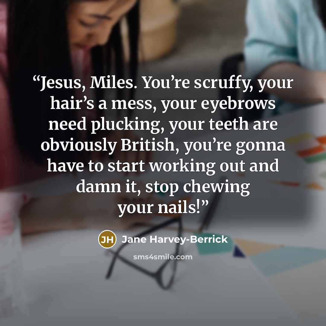 “Jesus, Miles. You’re scruffy, your hair’s a mess, your eyebrows need plucking, your teeth are obviously British, you’re gonna have to start working out and damn it, stop chewing your nails!” quote by Jane Harvey-Berrick