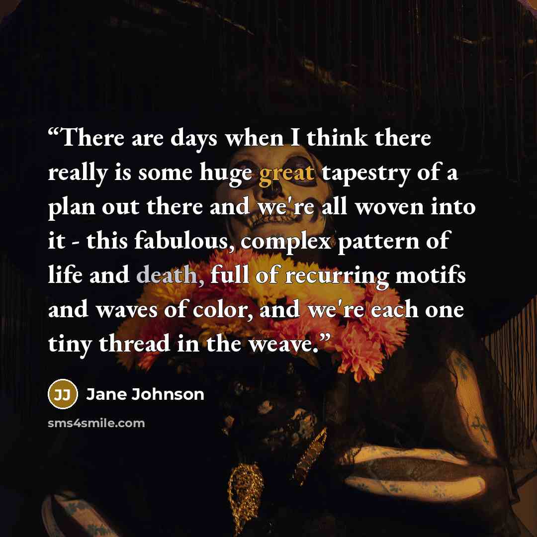 “There are days when I think there really is some huge great tapestry of a plan out there and we're all woven into it - this fabulous, complex pattern of life and death, full of recurring motifs and waves of color, and we're each one tiny thread in the weave.” quote by Jane Johnson