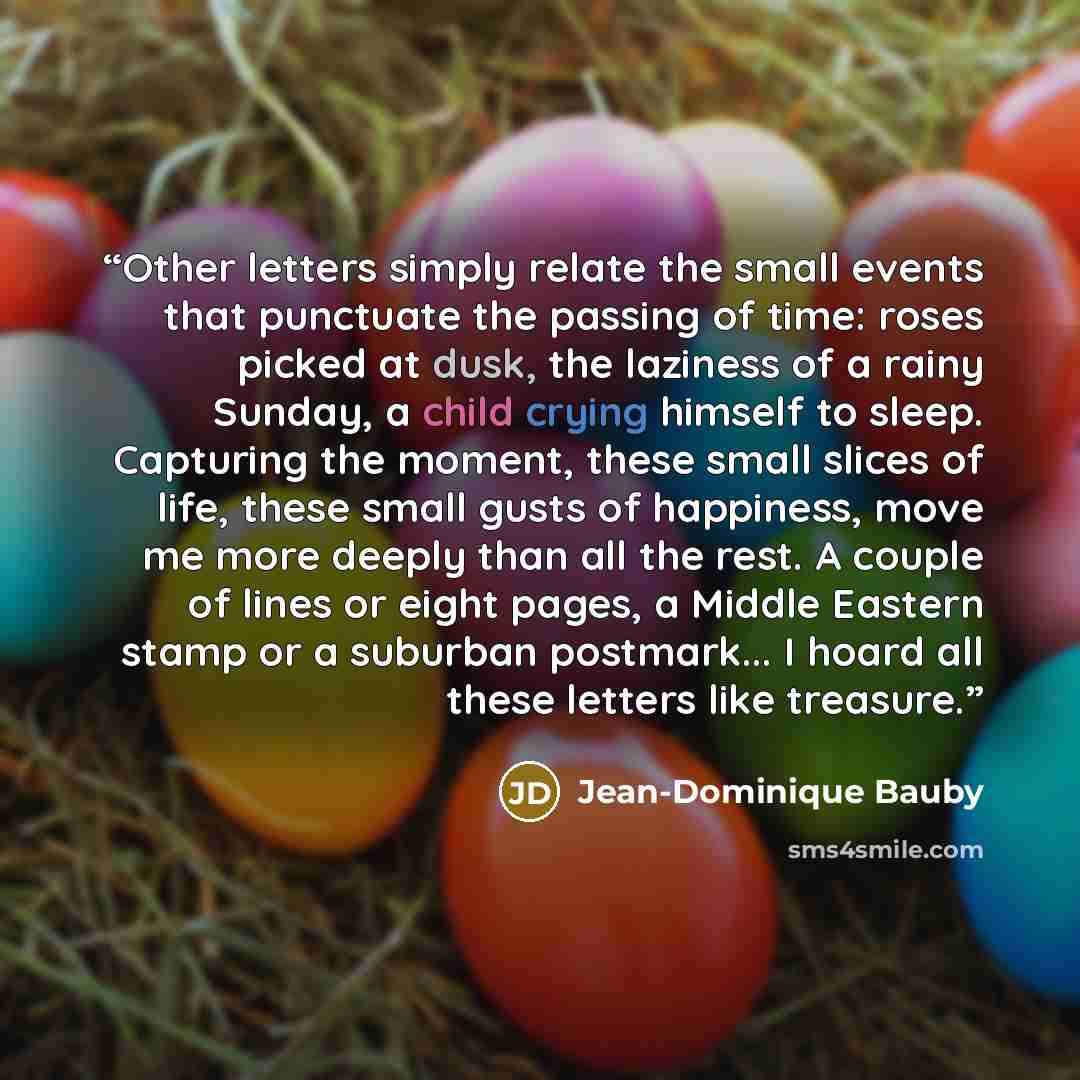 “Other letters simply relate the small events that punctuate the passing of time: roses picked at dusk, the laziness of a rainy Sunday, a child crying himself to sleep. Capturing the moment, these small slices of life, these small gusts of happiness, move me more deeply than all the rest. A couple…” quote by Jean-Dominique Bauby