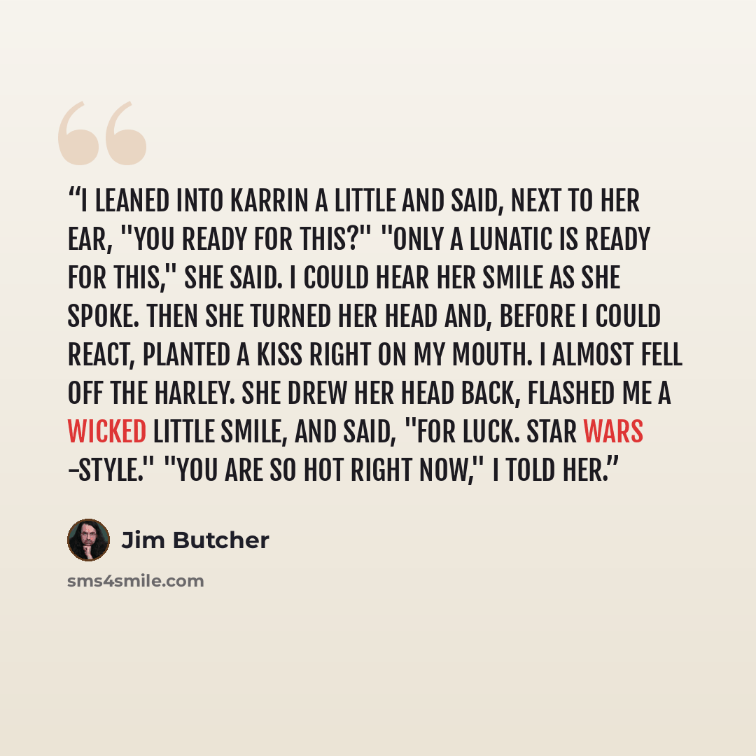 “I leaned into Karrin a little and said, next to her ear, "You ready for this?" "Only a lunatic is ready for this," she said. I could hear her smile as she spoke. Then she turned her head and, before I could react, planted a kiss right on my mouth. I almost fell off the Harley. She drew her head…” quote by Jim Butcher
